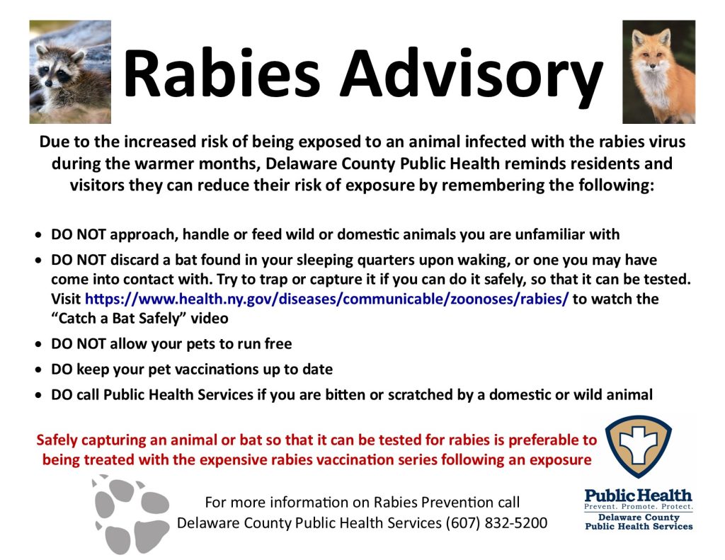 Rabies advisory: Due to the increased risk of being exposed to an animal infected with the rabies virus during the warmer months, Delaware County Public Health reminds residents and visitors they can reduce their risk of exposure by remembering the following:  •	DO NOT approach, handle, or feed wild or domestic animals with whom you are unfamiliar. •	DO NOT discard a bat found in your sleeping quarters upon waking, or one with which you may have come into contact. Try to trap or capture it if you can do so safely, so that it can be tested.  •	DO NOT allow your pets to run free. •	DO keep your pet vaccinations up to date. •	DO call Public Health Services if you are bitten or scratched by a domestic or wild animal. Safely capturing an animal or bat so that it can be tested for rabies is preferable to being treated with the expensive rabies vaccination series following an exposure. For more info on Rabies Prevention call Delaware County Public Health Services at 607-832-5200.